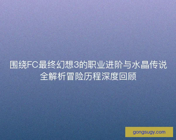 围绕FC最终幻想3的职业进阶与水晶传说全解析冒险历程深度回顾