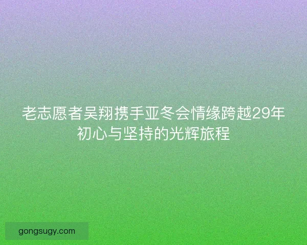 老志愿者吴翔携手亚冬会情缘跨越29年初心与坚持的光辉旅程