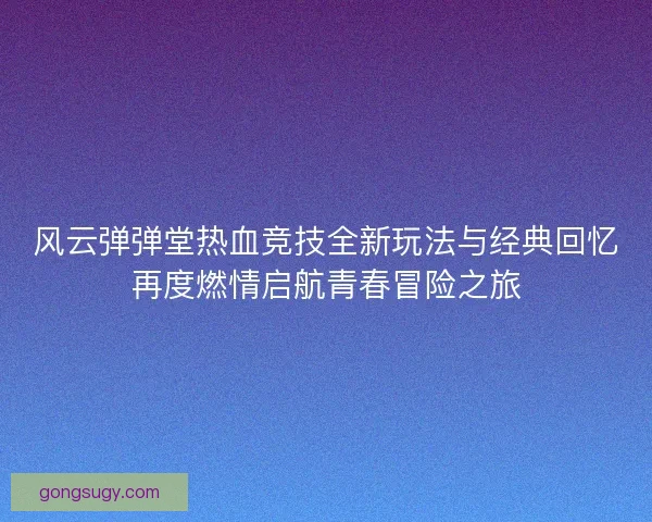 风云弹弹堂热血竞技全新玩法与经典回忆再度燃情启航青春冒险之旅