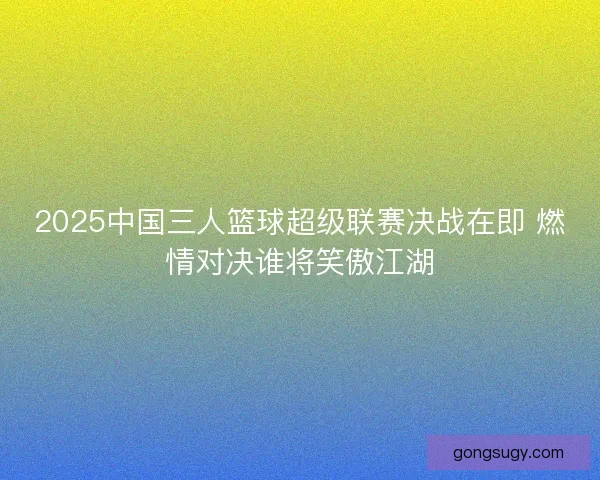 2025中国三人篮球超级联赛决战在即 燃情对决谁将笑傲江湖