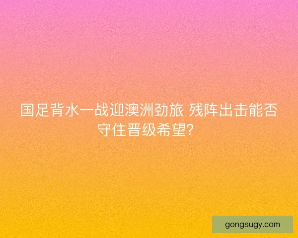国足背水一战迎澳洲劲旅 残阵出击能否守住晋级希望？