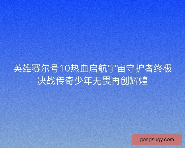 英雄赛尔号10热血启航宇宙守护者终极决战传奇少年无畏再创辉煌