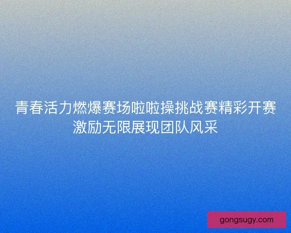 青春活力燃爆赛场啦啦操挑战赛精彩开赛激励无限展现团队风采