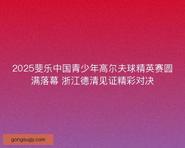 2025斐乐中国青少年高尔夫球精英赛圆满落幕 浙江德清见证精彩对决