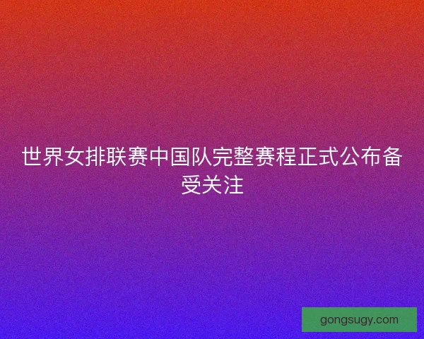 世界女排联赛中国队完整赛程正式公布备受关注
