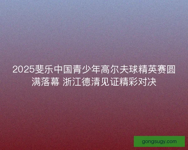 2025斐乐中国青少年高尔夫球精英赛圆满落幕 浙江德清见证精彩对决
