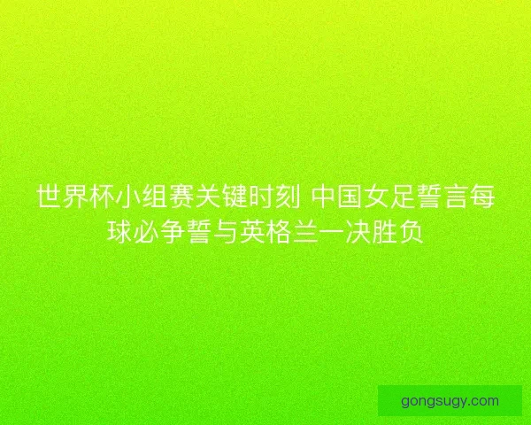 世界杯小组赛关键时刻 中国女足誓言每球必争誓与英格兰一决胜负