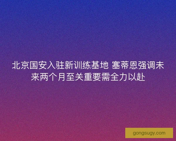 北京国安入驻新训练基地 塞蒂恩强调未来两个月至关重要需全力以赴